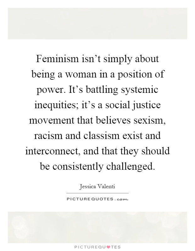 Feminism isn't simply about being a woman in a position of power. It's battling systemic inequities; it's a social justice movement that believes sexism, racism and classism exist and interconnect, and that they should be consistently challenged Picture Quote #1