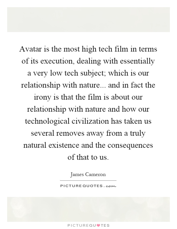 Avatar is the most high tech film in terms of its execution, dealing with essentially a very low tech subject; which is our relationship with nature... and in fact the irony is that the film is about our relationship with nature and how our technological civilization has taken us several removes away from a truly natural existence and the consequences of that to us Picture Quote #1