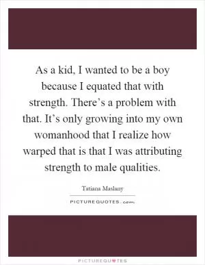 As a kid, I wanted to be a boy because I equated that with strength. There’s a problem with that. It’s only growing into my own womanhood that I realize how warped that is that I was attributing strength to male qualities Picture Quote #1