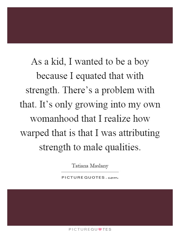 As a kid, I wanted to be a boy because I equated that with strength. There's a problem with that. It's only growing into my own womanhood that I realize how warped that is that I was attributing strength to male qualities Picture Quote #1