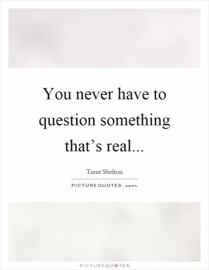 You never have to question something that’s real Picture Quote #1