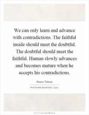 We can only learn and advance with contradictions. The faithful inside should meet the doubtful. The doubtful should meet the faithful. Human slowly advances and becomes mature when he accepts his contradictions Picture Quote #1