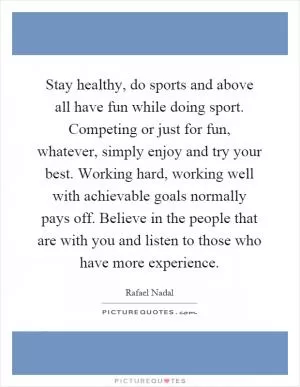 Stay healthy, do sports and above all have fun while doing sport. Competing or just for fun, whatever, simply enjoy and try your best. Working hard, working well with achievable goals normally pays off. Believe in the people that are with you and listen to those who have more experience Picture Quote #1