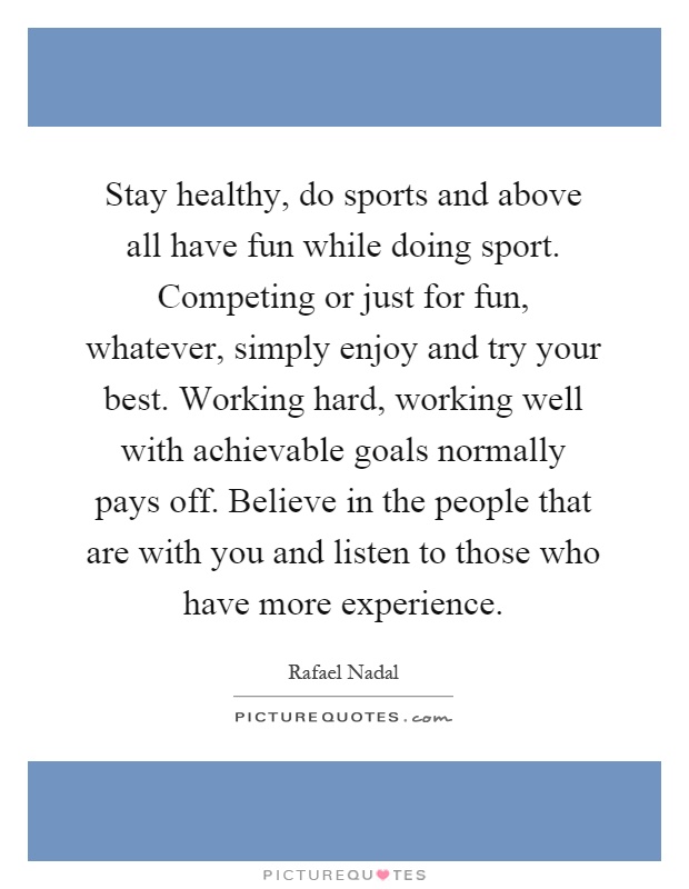 Stay healthy, do sports and above all have fun while doing sport. Competing or just for fun, whatever, simply enjoy and try your best. Working hard, working well with achievable goals normally pays off. Believe in the people that are with you and listen to those who have more experience Picture Quote #1
