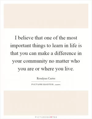 I believe that one of the most important things to learn in life is that you can make a difference in your community no matter who you are or where you live Picture Quote #1