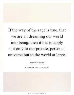 If the way of the sage is true, that we are all dreaming our world into being, then it has to apply not only to our private, personal universe but to the world at large Picture Quote #1