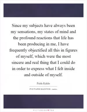 Since my subjects have always been my sensations, my states of mind and the profound reactions that life has been producing in me, I have frequently objectified all this in figures of myself, which were the most sincere and real thing that I could do in order to express what I felt inside and outside of myself Picture Quote #1