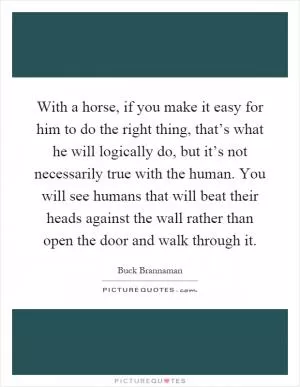 With a horse, if you make it easy for him to do the right thing, that’s what he will logically do, but it’s not necessarily true with the human. You will see humans that will beat their heads against the wall rather than open the door and walk through it Picture Quote #1