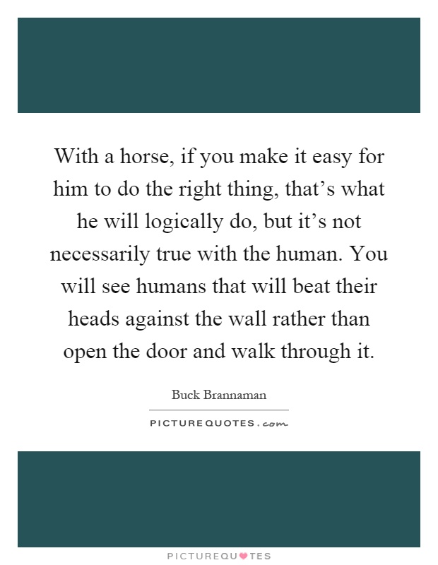 With a horse, if you make it easy for him to do the right thing, that's what he will logically do, but it's not necessarily true with the human. You will see humans that will beat their heads against the wall rather than open the door and walk through it Picture Quote #1