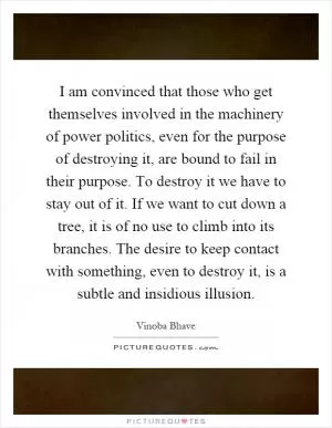 I am convinced that those who get themselves involved in the machinery of power politics, even for the purpose of destroying it, are bound to fail in their purpose. To destroy it we have to stay out of it. If we want to cut down a tree, it is of no use to climb into its branches. The desire to keep contact with something, even to destroy it, is a subtle and insidious illusion Picture Quote #1