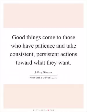 Good things come to those who have patience and take consistent, persistent actions toward what they want Picture Quote #1
