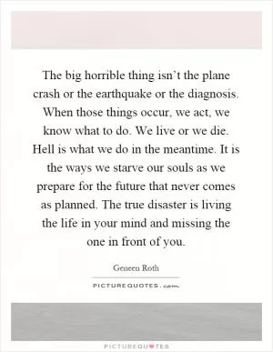 The big horrible thing isn’t the plane crash or the earthquake or the diagnosis. When those things occur, we act, we know what to do. We live or we die. Hell is what we do in the meantime. It is the ways we starve our souls as we prepare for the future that never comes as planned. The true disaster is living the life in your mind and missing the one in front of you Picture Quote #1