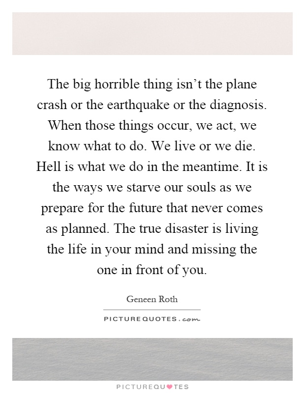 The big horrible thing isn't the plane crash or the earthquake or the diagnosis. When those things occur, we act, we know what to do. We live or we die. Hell is what we do in the meantime. It is the ways we starve our souls as we prepare for the future that never comes as planned. The true disaster is living the life in your mind and missing the one in front of you Picture Quote #1