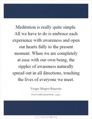 Meditation is really quite simple. All we have to do is embrace each experience with awareness and open our hearts fully to the present moment. When we are completely at ease with our own being, the ripples of awareness naturally spread out in all directions, touching the lives of everyone we meet Picture Quote #1