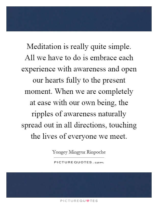 Meditation is really quite simple. All we have to do is embrace each experience with awareness and open our hearts fully to the present moment. When we are completely at ease with our own being, the ripples of awareness naturally spread out in all directions, touching the lives of everyone we meet Picture Quote #1