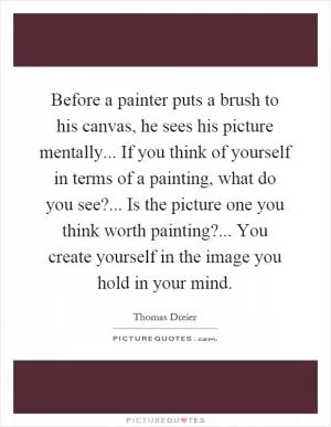 Before a painter puts a brush to his canvas, he sees his picture mentally... If you think of yourself in terms of a painting, what do you see?... Is the picture one you think worth painting?... You create yourself in the image you hold in your mind Picture Quote #1