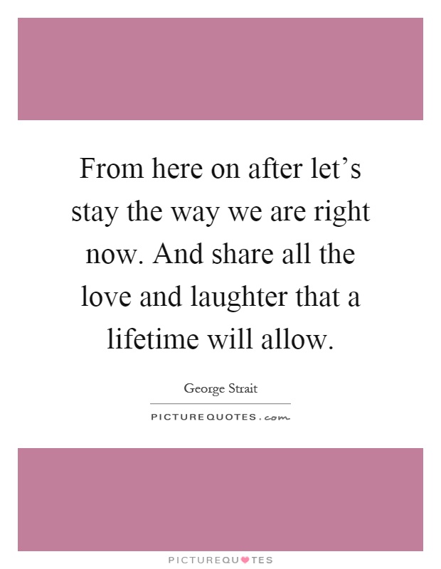 From here on after let's stay the way we are right now. And share all the love and laughter that a lifetime will allow Picture Quote #1