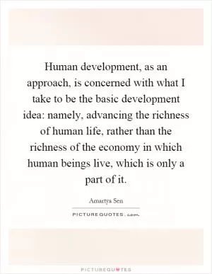 Human development, as an approach, is concerned with what I take to be the basic development idea: namely, advancing the richness of human life, rather than the richness of the economy in which human beings live, which is only a part of it Picture Quote #1