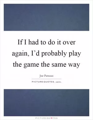 If I had to do it over again, I’d probably play the game the same way Picture Quote #1