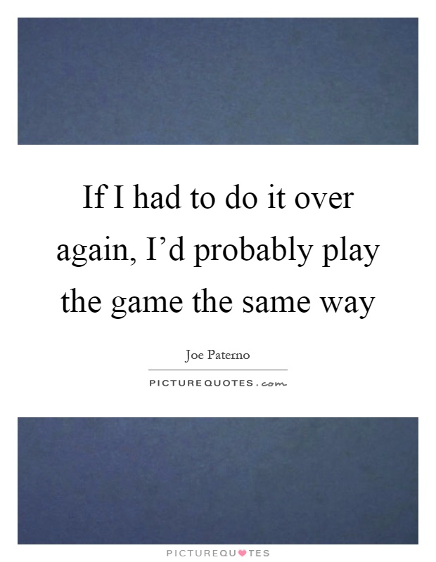 If I had to do it over again, I'd probably play the game the same way Picture Quote #1