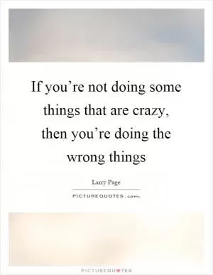If you’re not doing some things that are crazy, then you’re doing the wrong things Picture Quote #1