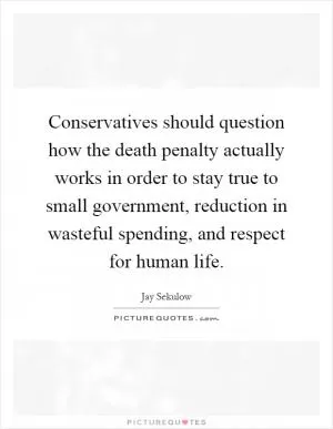 Conservatives should question how the death penalty actually works in order to stay true to small government, reduction in wasteful spending, and respect for human life Picture Quote #1