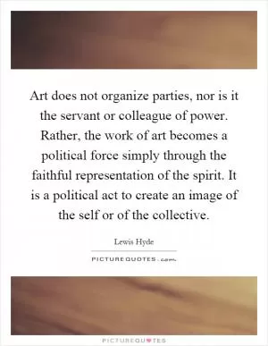 Art does not organize parties, nor is it the servant or colleague of power. Rather, the work of art becomes a political force simply through the faithful representation of the spirit. It is a political act to create an image of the self or of the collective Picture Quote #1