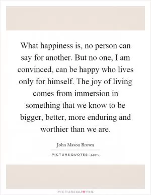 What happiness is, no person can say for another. But no one, I am convinced, can be happy who lives only for himself. The joy of living comes from immersion in something that we know to be bigger, better, more enduring and worthier than we are Picture Quote #1