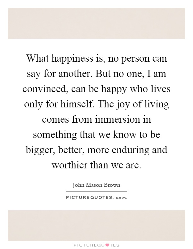 What happiness is, no person can say for another. But no one, I am convinced, can be happy who lives only for himself. The joy of living comes from immersion in something that we know to be bigger, better, more enduring and worthier than we are Picture Quote #1