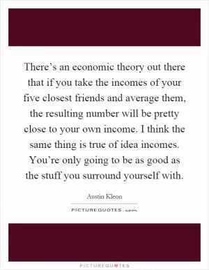 There’s an economic theory out there that if you take the incomes of your five closest friends and average them, the resulting number will be pretty close to your own income. I think the same thing is true of idea incomes. You’re only going to be as good as the stuff you surround yourself with Picture Quote #1