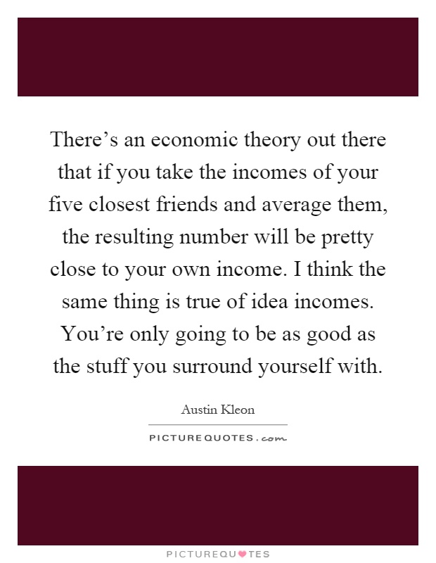 There's an economic theory out there that if you take the incomes of your five closest friends and average them, the resulting number will be pretty close to your own income. I think the same thing is true of idea incomes. You're only going to be as good as the stuff you surround yourself with Picture Quote #1