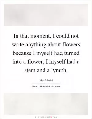 In that moment, I could not write anything about flowers because I myself had turned into a flower, I myself had a stem and a lymph Picture Quote #1