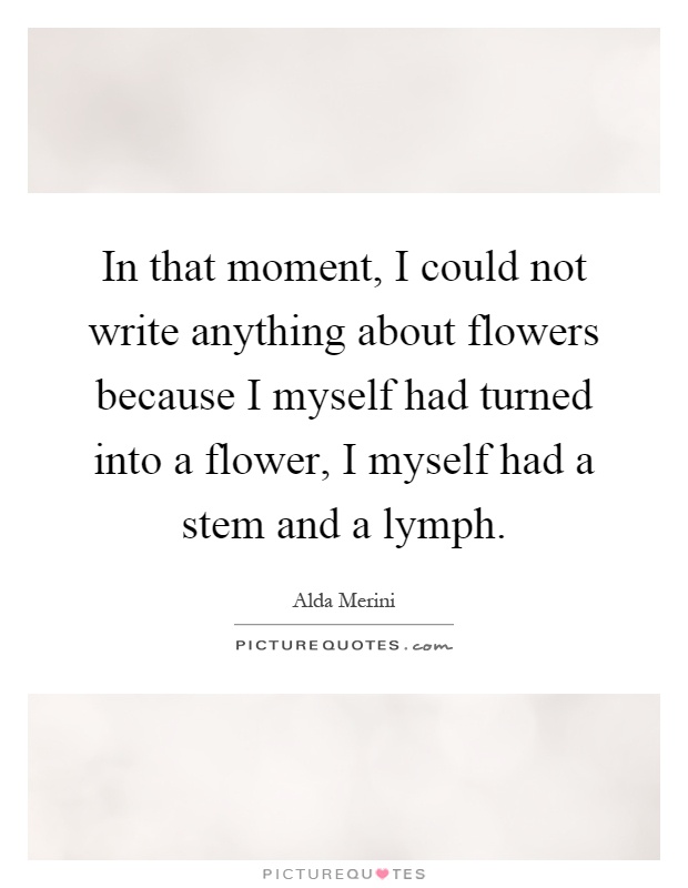 In that moment, I could not write anything about flowers because I myself had turned into a flower, I myself had a stem and a lymph Picture Quote #1