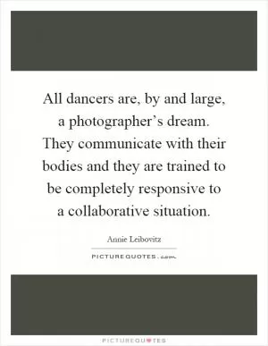 All dancers are, by and large, a photographer’s dream. They communicate with their bodies and they are trained to be completely responsive to a collaborative situation Picture Quote #1