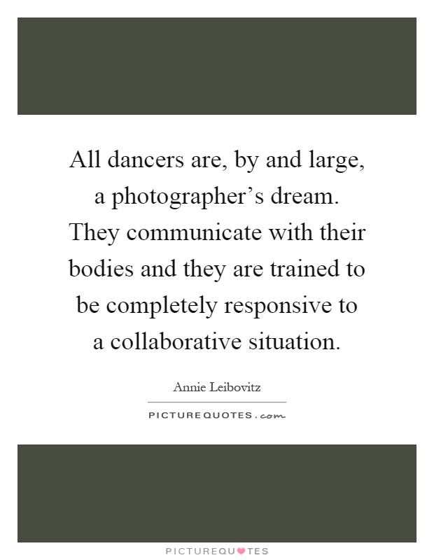 All dancers are, by and large, a photographer's dream. They communicate with their bodies and they are trained to be completely responsive to a collaborative situation Picture Quote #1