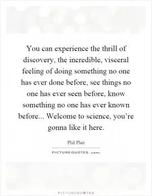 You can experience the thrill of discovery, the incredible, visceral feeling of doing something no one has ever done before, see things no one has ever seen before, know something no one has ever known before... Welcome to science, you’re gonna like it here Picture Quote #1
