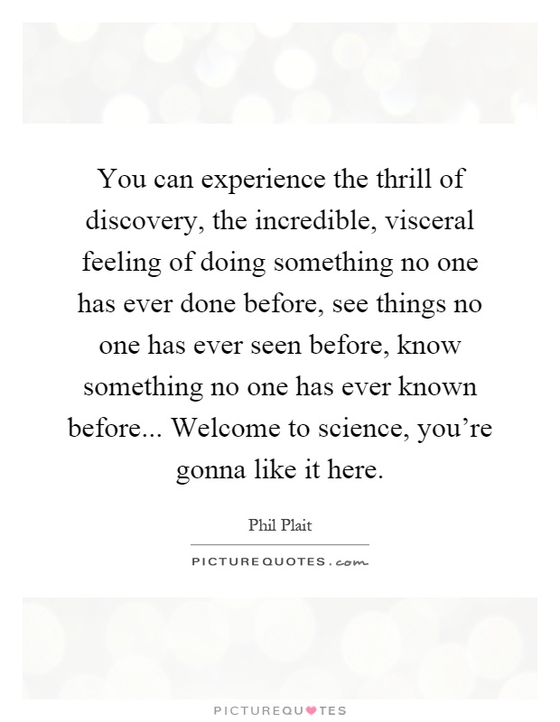 You can experience the thrill of discovery, the incredible, visceral feeling of doing something no one has ever done before, see things no one has ever seen before, know something no one has ever known before... Welcome to science, you're gonna like it here Picture Quote #1