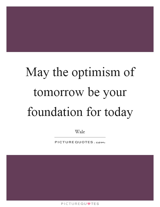 May the optimism of tomorrow be your foundation for today Picture Quote #1