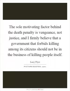 The sole motivating factor behind the death penalty is vengeance, not justice, and I firmly believe that a government that forbids killing among its citizens should not be in the business of killing people itself Picture Quote #1