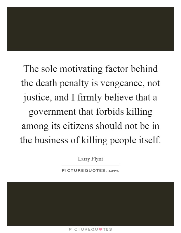 The sole motivating factor behind the death penalty is vengeance, not justice, and I firmly believe that a government that forbids killing among its citizens should not be in the business of killing people itself Picture Quote #1