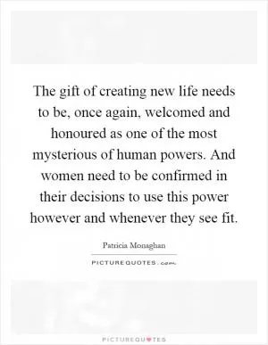 The gift of creating new life needs to be, once again, welcomed and honoured as one of the most mysterious of human powers. And women need to be confirmed in their decisions to use this power however and whenever they see fit Picture Quote #1