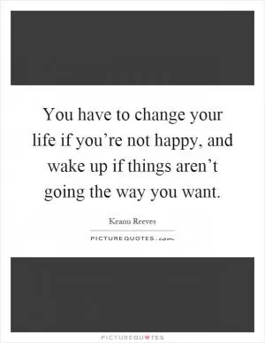 You have to change your life if you’re not happy, and wake up if things aren’t going the way you want Picture Quote #1
