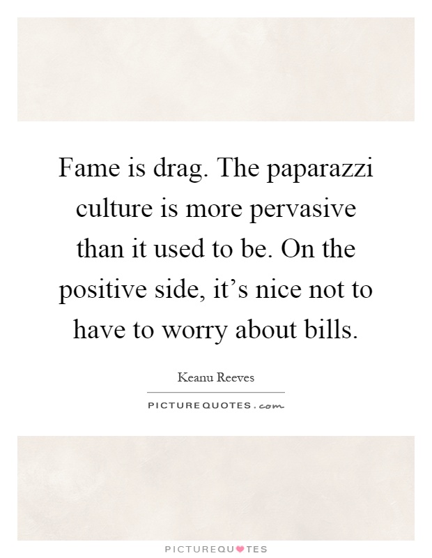 Fame is drag. The paparazzi culture is more pervasive than it used to be. On the positive side, it's nice not to have to worry about bills Picture Quote #1