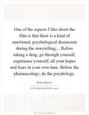 One of the aspects I like about the film is that there is a kind of emotional, psychological discussion during the storytelling,... Before taking a drug, go through yourself, experience yourself, all your hopes and fears in your own time. Before the pharmacology, do the psychology Picture Quote #1