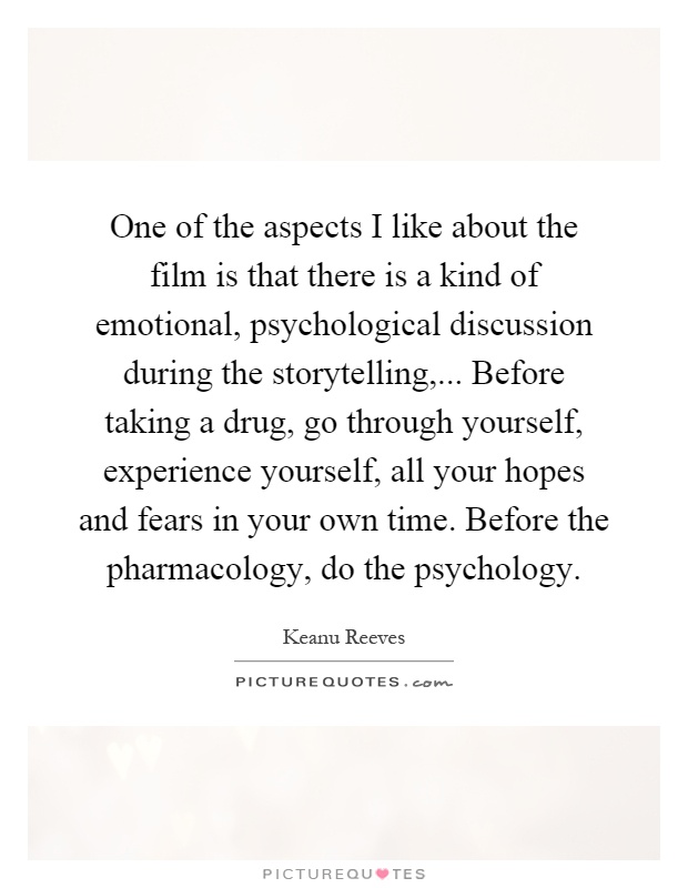 One of the aspects I like about the film is that there is a kind of emotional, psychological discussion during the storytelling,... Before taking a drug, go through yourself, experience yourself, all your hopes and fears in your own time. Before the pharmacology, do the psychology Picture Quote #1
