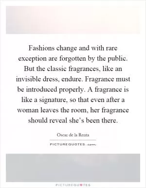 Fashions change and with rare exception are forgotten by the public. But the classic fragrances, like an invisible dress, endure. Fragrance must be introduced properly. A fragrance is like a signature, so that even after a woman leaves the room, her fragrance should reveal she’s been there Picture Quote #1