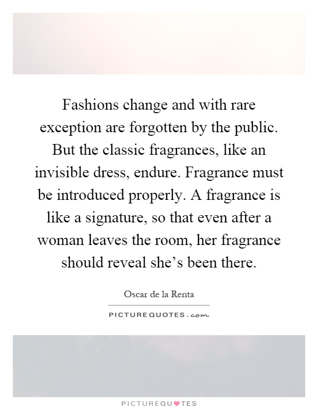 Fashions change and with rare exception are forgotten by the public. But the classic fragrances, like an invisible dress, endure. Fragrance must be introduced properly. A fragrance is like a signature, so that even after a woman leaves the room, her fragrance should reveal she's been there Picture Quote #1
