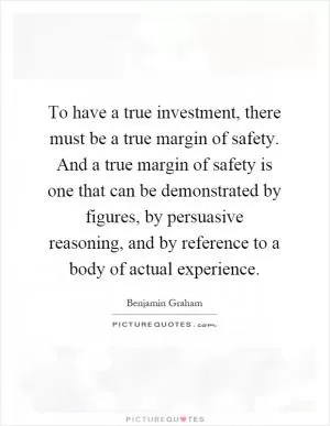 To have a true investment, there must be a true margin of safety. And a true margin of safety is one that can be demonstrated by figures, by persuasive reasoning, and by reference to a body of actual experience Picture Quote #1