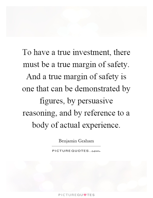 To have a true investment, there must be a true margin of safety. And a true margin of safety is one that can be demonstrated by figures, by persuasive reasoning, and by reference to a body of actual experience Picture Quote #1