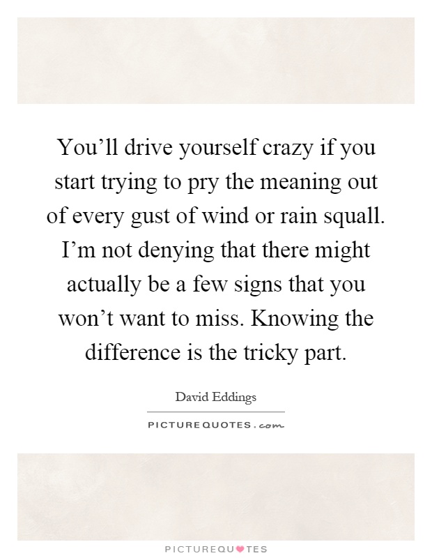 You'll drive yourself crazy if you start trying to pry the meaning out of every gust of wind or rain squall. I'm not denying that there might actually be a few signs that you won't want to miss. Knowing the difference is the tricky part Picture Quote #1